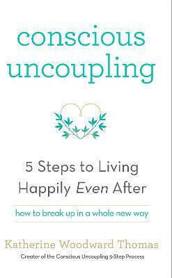 Conscious Uncoupling: The 5 Steps To Living Happily Even After Katherine Woodward Thomas