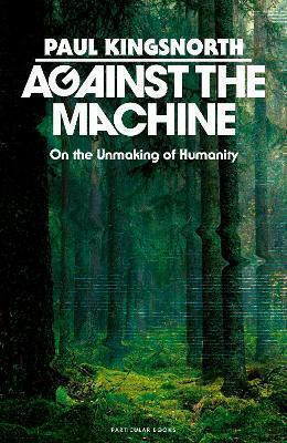 Against The Machine: On The Unmaking Of Humanity Paul Kingsnorth Particular Books