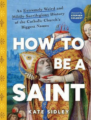 How To Be A Saint: An Extremely Weird And Mildly Sacrilegious History Of The Catholic Church's Biggest Names Kate Sidley Sourcebooks, Inc