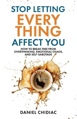 Stop Letting Everything Affect You: How To Break Free From Overthinking, Emotional Chaos, And Self-sabotage. Daniel Chidiac Undercover Publishing House