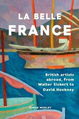 La Belle France: British Artists Abroad, From Walter Sickert To David Hockney Simon Morley Yale University Press